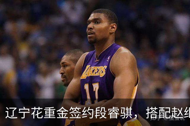 辽宁花重金签约段睿骐，搭配赵继伟获期待，双方迎来双向奔赴！